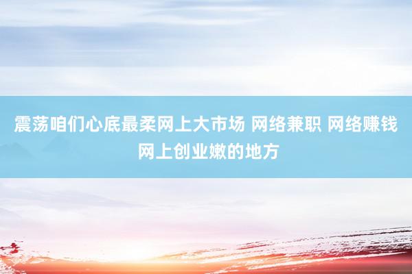 震荡咱们心底最柔网上大市场 网络兼职 网络赚钱 网上创业嫩的地方