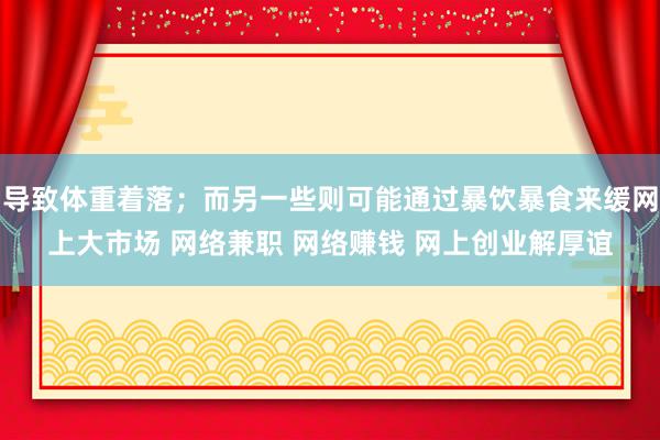 导致体重着落;而另一些则可能通过暴饮暴食来缓网上大市场 网络兼职 网络赚钱 网上创业解厚谊
